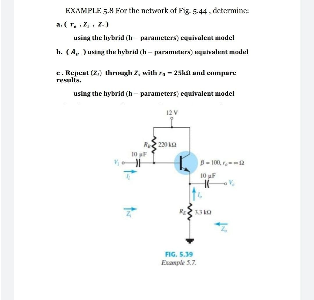 EXAMPLE 5.8 For the network of Fig. 5.44 , determine:
a. ( re . Zi . Z.)
using the hybrid (h – parameters) equivalent model
b. (A, ) using the hybrid (h – parameters) equivalent model
c. Repeat (Zi) through Z. with ro = 25kN and compare
results.
using the hybrid (h – parameters) equivalent model
12 V
RE 220 k2
10 µF
B= 100, r= 00 2
10 μF
RE 3.3 k2
FIG. 5.39
Example 5.7.
