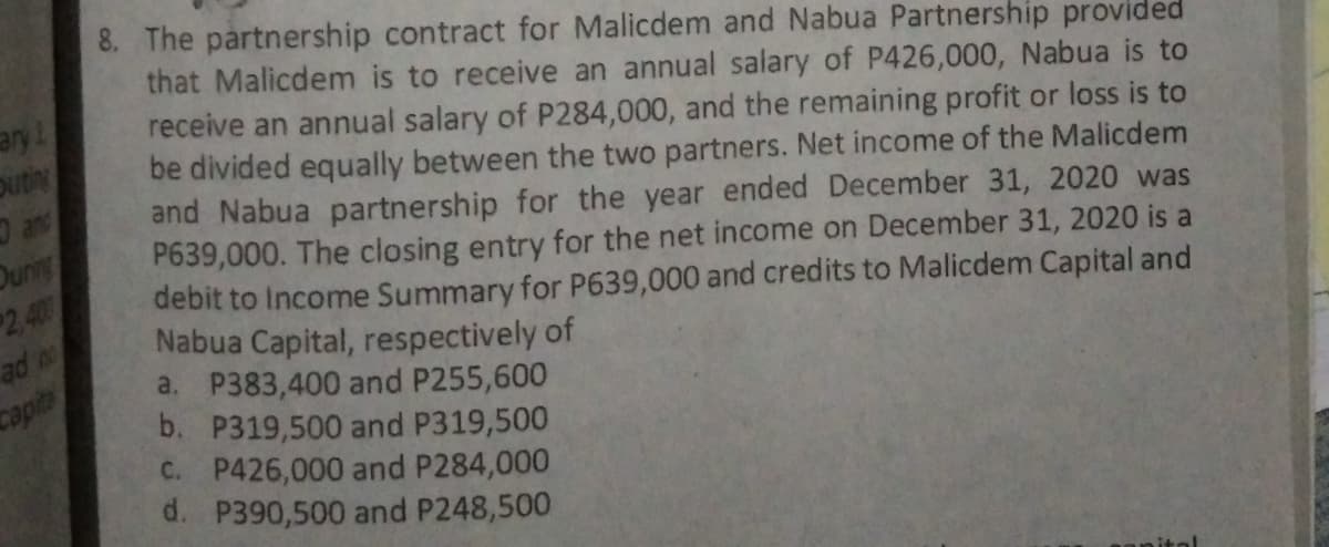 8. The partnership contract for Malicdem and Nabua Partnership provided
that Malicdem is to receive an annual salary of P426,000, Nabua is to
receive an annual salary of P284,000, and the remaining profit or loss is to
be divided equally between the two partners. Net income of the Malicdem
oupe
and Nabua partnership for the year ended December 31, 2020 was
P639,000. The closing entry for the net income on December 31, 2020 is a
debit to Income Summary for P639,000 and credits to Malicdem Capital and
Nabua Capital, respectively of
ay!
outin
anc
Duning
2,400
a. P383,400 and P255,600
b. P319,500 and P319,500
C. P426,000 and P284,000
d. P390,500 and P248,500
capite
