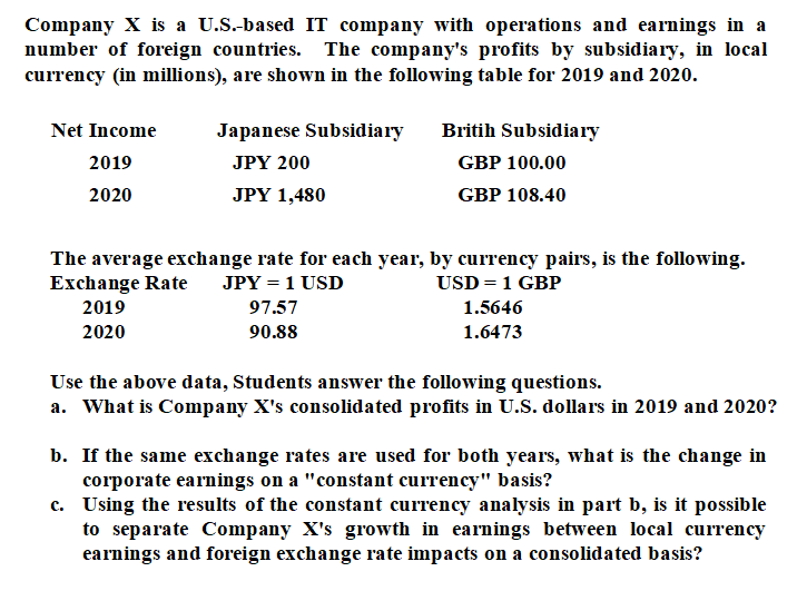 Company X is a U.S.-based IT company with operations and earnings in a
number of foreign countries. The company's profits by subsidiary, in local
currency (in millions), are shown in the following table for 2019 and 2020.
Net Income
Japanese Subsidiary
Britih Subsidiary
2019
JPY 200
GBP 100.00
2020
JPY 1,480
GBP 108.40
The average exchange rate for each year, by currency pairs, is the following.
Exchange Rate
USD = 1 GBP
JPY = 1 USD
2019
97.57
1.5646
2020
90.88
1.6473
Use the above data, Students answer the following questions.
a. What is Company X's consolidated profits in U.S. dollars in 2019 and 2020?
b. If the same exchange rates are used for both years, what is the change in
corporate earnings on a "constant currency" basis?
c. Using the results of the constant currency analysis in part b, is it possible
to separate Company X's growth in earnings between local currency
earnings and foreign exchange rate impacts on a consolidated basis?
