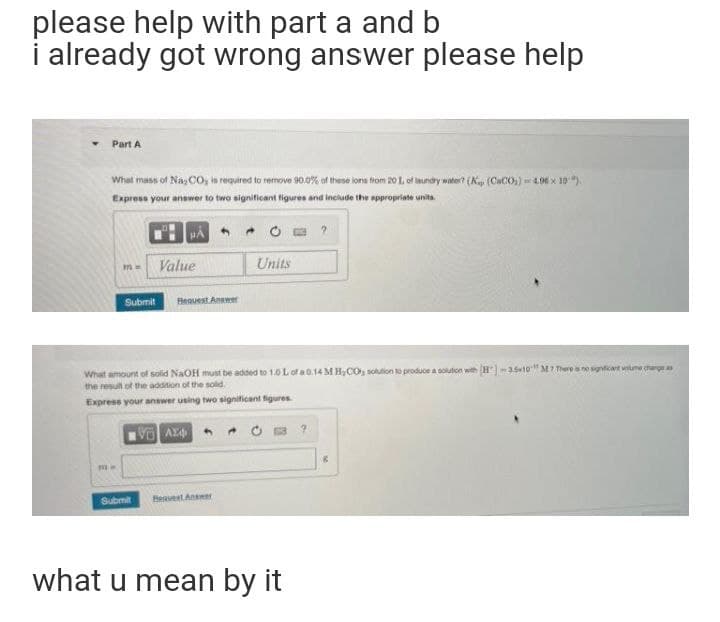 please help with part a and b
i already got wrong answer please help
Part A
What mass of Nas CO, is required to remove 90.0% of these lons trom 20 1. of iaundry water? (AK, (CaCO) =4.96 x 10").
Express your answer to two significant figures and include the appropriate unita.
Value
Units
Submit
Flequest Answer
What amount of solid NaOH must be added to 10 L of a0.14M H,CO, solution to produce a solution with H)-3s10" MI There s no sgnticart wune charge as
the result of the addition of the solid.
Express your answer using two significant figures
Submit
BeaventAnr
what u mean by it
