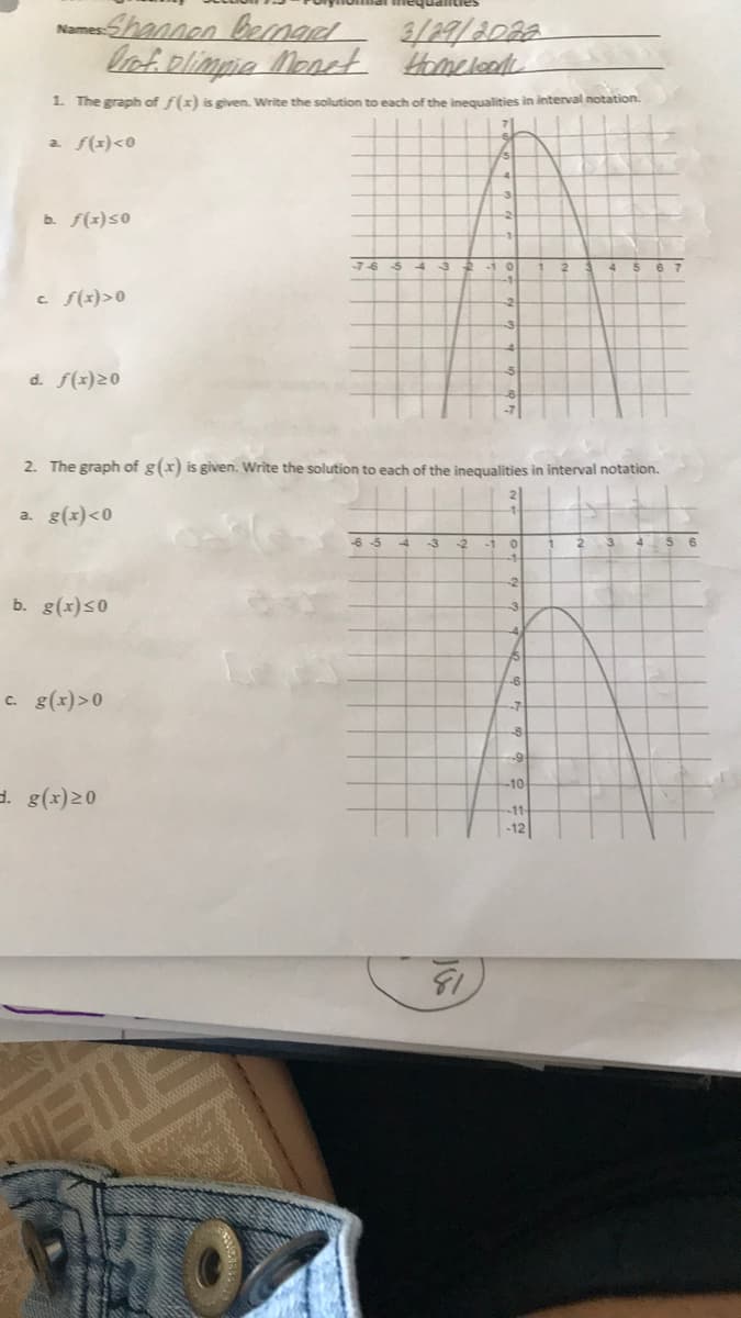 Shannen benad 3/29/208a
lofiolimpia Monet Homcleot
Names:
1. The graph of f(x) is given. Write the solution to each of the inegualities in interval notation.
a f(x)<0
b. f(z)s0
-7-6
6 7
c f(x)>0
d. f(x)20
2. The graph of g(x) is given. Write the solution to each of the inequalities in interval notation.
a. g(x)<0
-6 5
to
-1 0
b. g(x)s0
-3
-6
c. g(x)>0
--7-
-10
d. g(x)20
-11
-12
