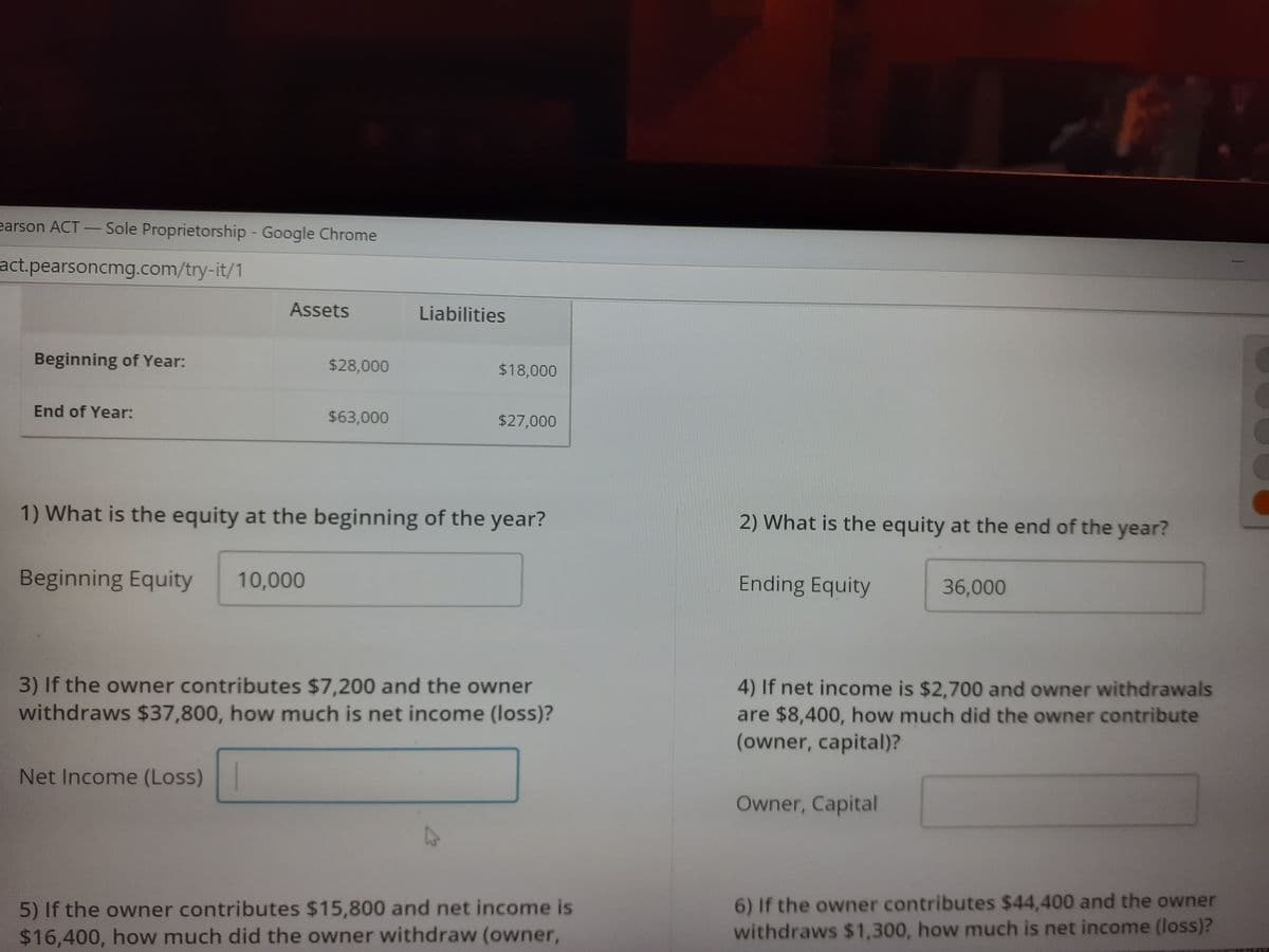 earson ACT-
Sole Proprietorship Google Chrome
|
act.pearsoncmg.com/try-it/1
Assets
Liabilities
Beginning of Year:
$28,000
$18,000
End of Year:
$63,000
$27,000
1) What is the equity at the beginning of the year?
2) What is the equity at the end of the year?
Beginning Equity
10,000
Ending Equity
36,000
3) If the owner contributes $7,200 and the owner
withdraws $37,800, how much is net income (loss)?
4) If net income is $2,700 and owner withdrawals
are $8,400, how much did the owner contribute
(owner, capital)?
Net Income (Loss)
Owner, Capital
5) If the owner contributes $15,800 and net income is
$16,400, how much did the owner withdraw (owner,
6) If the owner contributes $44,400 and the owner
withdraws $1,300, how much is net income (loss)?
