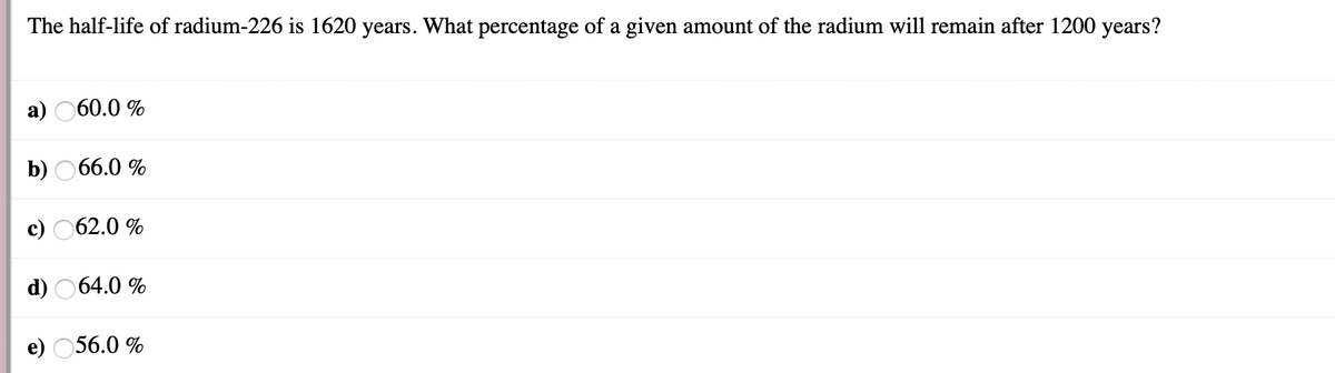 The half-life of radium-226 is 1620 years. What percentage of a given amount of the radium will remain after 1200 years?
а)
60.0 %
b)
66.0 %
с) О62.0%
d) 064.0 %
e) 056.0 %
