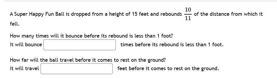 10
of the distance from which it
11
A Super Happy Fun Ball is dropped from a height of 15 feet and rebounds
fell.
How many times will it bounce before its rebound is less than 1 foot?
It will bounce
times before its rebound is less than 1 foot.
How far will the ball travel before it comes to rest on the ground?
It will travel
feet before it comes to rest on the ground.
