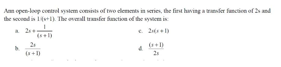 Ann open-loop control system consists of two elements in series, the first having a transfer function of 2s and
the second is 1/(s+1). The overall transfer function of the system is:
1
a. 2s+
c.
2s(s+1)
(s+1)
b.
2s
(s+1)
d.
(s+1)
2.s