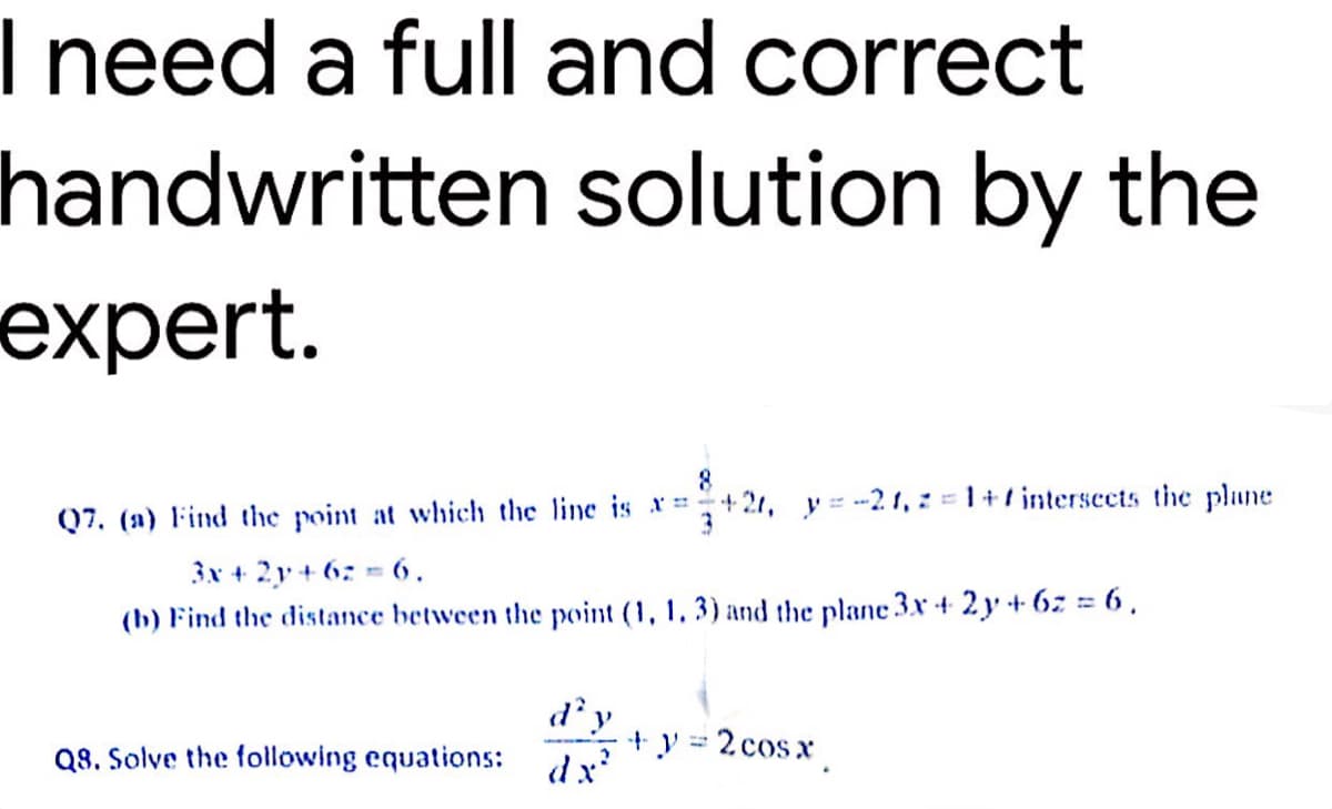 I need a full and correct
handwritten solution by the
expert.
8
Q7. (a) Find the point at which the line is x=+21, y=-21, z=1+7 intersects the plane
3x + 2y +62 6.
3
(b) Find the distance between the point (1, 1, 3) and the plane 3x + 2y + 6 = 6.
d'y
+ y = 2cosx¸
Q8. Solve the following equations:
dx'