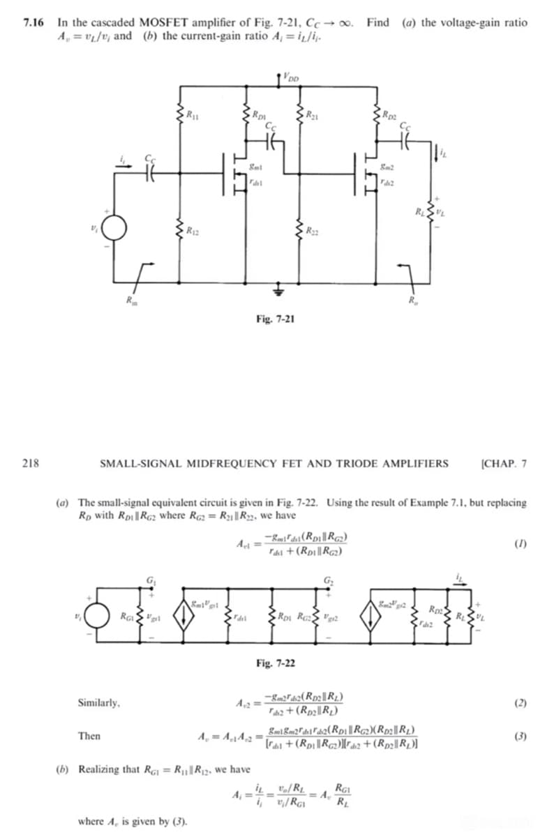 7.16 In the cascaded MOSFET amplifier of Fig. 7-21, Ccoo. Find (a) the voltage-gain ratio
Av₁/v, and (b) the current-gain ratio A₁ = i₁/i.
VDD
218
R
R11
R12
Rp
га
Cc
R21
Fig. 7-21
R
Rp2
Cc
8m2
R₂
SMALL-SIGNAL MIDFREQUENCY FET AND TRIODE AMPLIFIERS
[CHAP. 7
(a) The small-signal equivalent circuit is given in Fig. 7-22. Using the result of Example 7.1, but replacing
RD with RDi | RG2 where RG2 =R21 R22, we have
Al
-(RR)
Fast + (RD|| RG2)
(1)
G₂
Rp
Rot RG: 2
Fil
RGI
Fig. 7-22
-8m22(Rp2||RL)
Similarly,
Then
(b) Realizing that RG₁ = R₁||R₁₂, we have
Faz + (Roc R₂)
Em&m2rds (RD|RG2)(RD||RL)
+(RD|RG)2 + (Rp2||RL)]
iL
A₁
vo/RL
v₁/RGI
RG1
A
RL
where A, is given by (3).
(2)
(3)