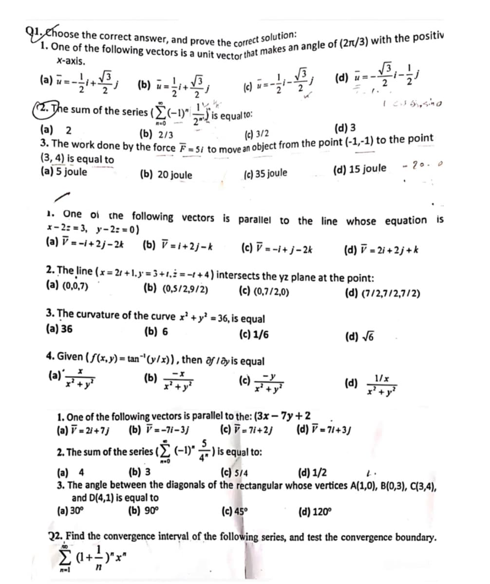 = i+
②. The sum of the series (Σ(-1)"
1. Choose the correct answer, and prove the correct solution:
1. One of the following vectors is a unit vector that makes an angle of (2π/3) with the positiv
x-axis.
(a)+(b)
(c) =
(d)
(d) =
2
2
2
(Σ(-1) is
2is equal to:
1 c. 65, sino
(b) 2/3
(a) 5 joule
(b) 20 joule
(a) 2
3. The work done by the force F=5i to move an object from the point (-1,-1) to the point
(3, 4) is equal to
(d) 15 joule
- 20.0
(c) 3/2
(d) 3
(c) 35 joule
1. One of the following vectors is parallel to the line whose equation is
x-2=3, y-2==0)
(a) = -i+2j-2k
(b) V=1+2j-k
(c) V = -i+j-2k
(d) v = 2i+2j+k
2. The line (x=21+ 1,3 = 3+1, +4) intersects the yz plane at the point:
(a) (0,0,7)
(b) (0,5/2,9/2)
(c) (0,7/2,0)
3. The curvature of the curve x² + y² = 36, is equal
(a) 36
(b) 6
(d) (7/2,7/2,7/2)
(c) 1/6
(d) √6
4. Given (f(x, y) = tan" (y/x)), then af lay is equal
(a)x+y
(b)
+
(c)
-y
(d) 11
1/x
(d) = 71+3)
1. One of the following vectors is parallel to the: (3x-7y+2
(a) v = 2i+7j (b) V=-71-3j (c) = 71+2j
2. The sum of the series (Σ (-1)") is equal to:
(a) 4
που
(b) 3
(c) 5/4
(d) 1/2
2.
3. The angle between the diagonals of the rectangular whose vertices A(1,0), B(0,3), C(3,4),
and D(4,1) is equal to
(a) 30°
(b) 90°
(c) 45°
(d) 120°
22. Find the convergence interval of the following series, and test the convergence boundary.
(1+)"x"
n=1
n