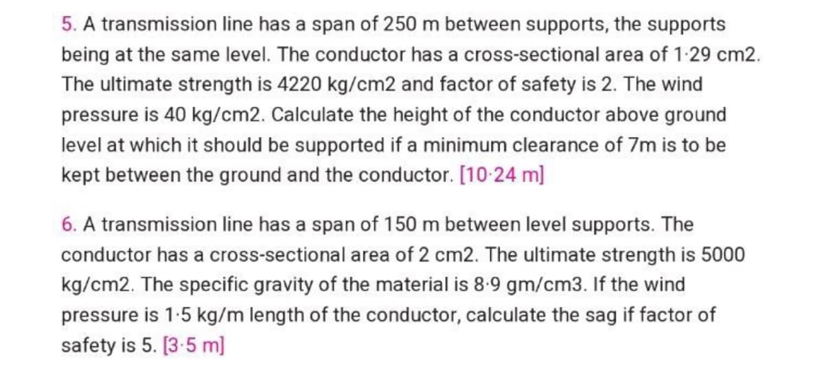 5. A transmission line has a span of 250 m between supports, the supports
being at the same level. The conductor has a cross-sectional area of 1.29 cm2.
The ultimate strength is 4220 kg/cm2 and factor of safety is 2. The wind
pressure is 40 kg/cm2. Calculate the height of the conductor above ground
level at which it should be supported if a minimum clearance of 7m is to be
kept between the ground and the conductor. [10-24 m]
6. A transmission line has a span of 150 m between level supports. The
conductor has a cross-sectional area of 2 cm2. The ultimate strength is 5000
kg/cm2. The specific gravity of the material is 8.9 gm/cm3. If the wind
pressure is 1.5 kg/m length of the conductor, calculate the sag if factor of
safety is 5. [3.5 m]
