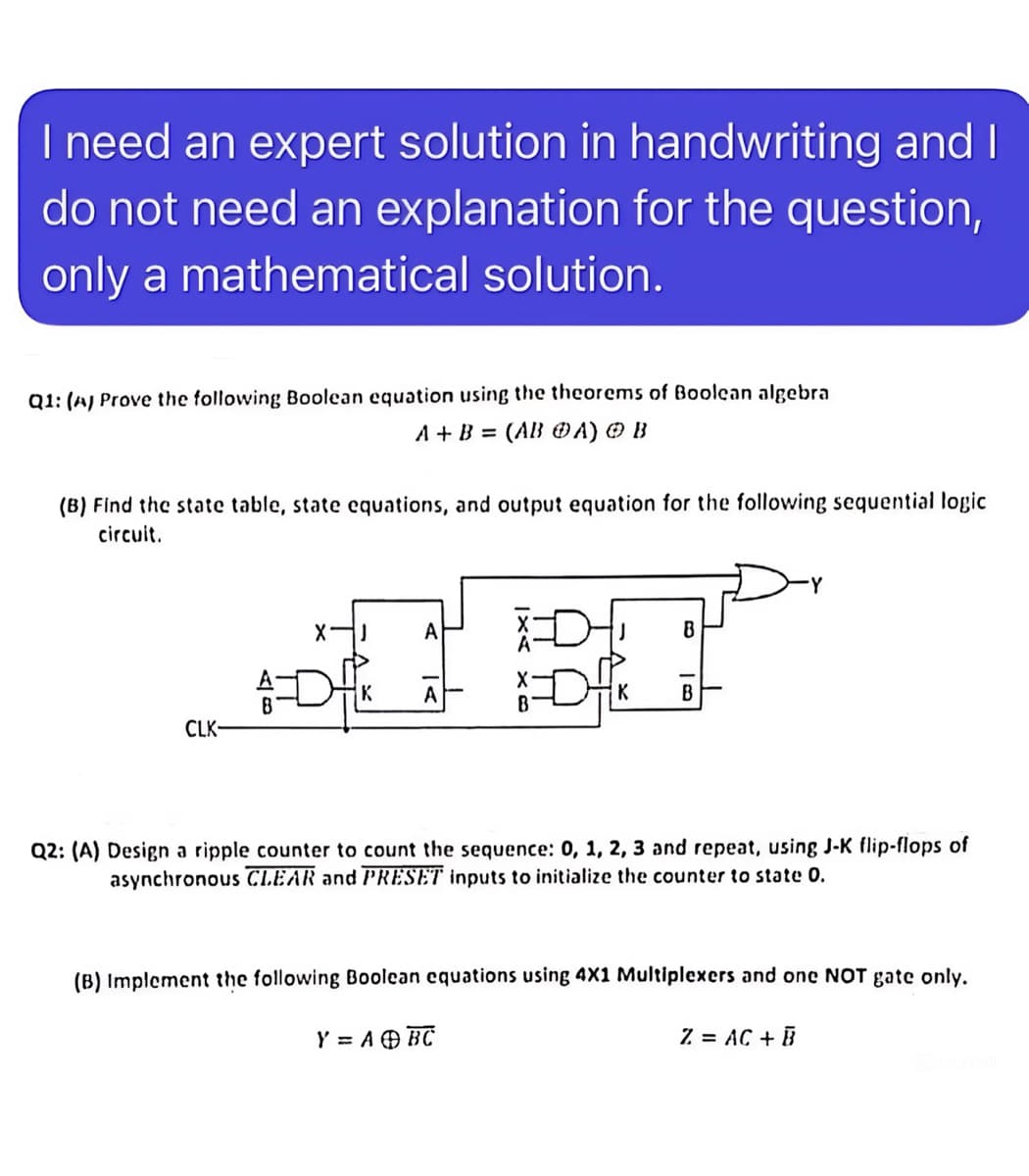 I need an expert solution in handwriting and I
do not need an explanation for the question,
only a mathematical solution.
Q1: (A) Prove the following Boolean equation using the theorems of Boolean algebra
A+B= (ABA) B
(B) Find the state table, state equations, and output equation for the following sequential logic
circuit.
A
J
В
A
K
B
CLK-
Q2: (A) Design a ripple counter to count the sequence: 0, 1, 2, 3 and repeat, using J-K flip-flops of
asynchronous CLEAR and PRESET inputs to initialize the counter to state 0.
(B) Implement the following Boolean equations using 4X1 Multiplexers and one NOT gate only.
Y = A + BC
Z = AC + B