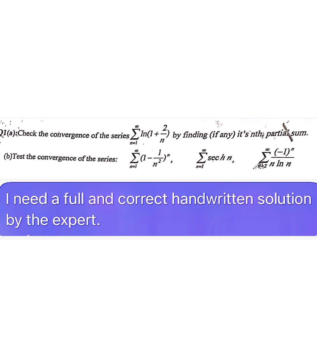 Q1(a): Check the convergence of the series [ In(1+) by finding (if any) it's 'nth; partias
n=1
72
(b)Test the convergence of the series:
Σαν",
n=1
sum.
(-1)"
00
Σ sech n,
n=1
n In n
I need a full and correct handwritten solution
by the expert.