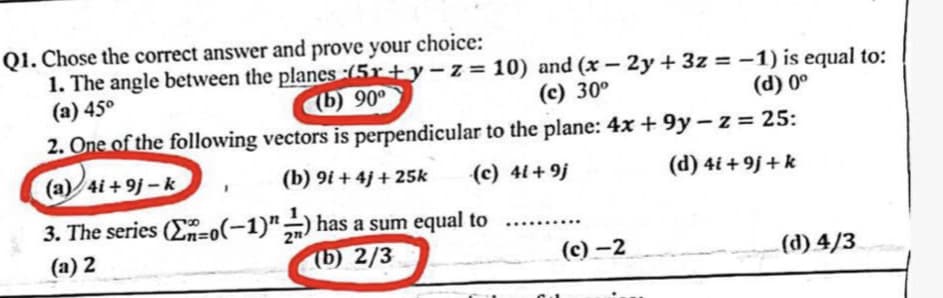 Q1. Chose the correct answer and prove your
choice:
1. The angle between the planes (5x+y-z=10) and (x-2y+3z = -1) is equal to:
(a) 45°
(b) 90°
(c) 30°
(d) 0º
2. One of the following vectors is perpendicular to the plane: 4x+9y-z = 25:
(a) 4i+9j-k
(b) 9i+4j+25k
(c) 41+9j
3. The series (n-0(-1)") has a sum equal to
(b) 2/3
(a) 2
(c)-2
(d) 4i+9j+k
(d) 4/3