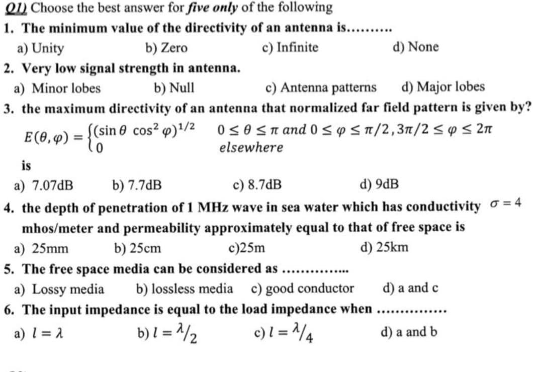 Q1) Choose the best answer for five only of the following
1. The minimum value of the directivity of an antenna is..........
a) Unity
b) Zero
2. Very low signal strength in antenna.
a) Minor lobes
b) Null
c) Infinite
d) None
c) Antenna patterns
d) Major lobes
3. the maximum directivity of an antenna that normalized far field pattern is given by?
((sin cos² ) 1/2 0 ≤0≤π and 0 ≤ p ≤π/2,3π/2≤ p ≤ 2π
E(0, 4) = {(si
is
a) 7.07dB
b) 7.7dB
elsewhere
c) 8.7dB
d) 9dB
4. the depth of penetration of 1 MHz wave in sea water which has conductivity σ = 4
mhos/meter and permeability approximately equal to that of free space is
a) 25mm
b) 25cm
c)25m
5. The free space media can be considered as
d) 25km
a) Lossy media
b) lossless media c) good conductor
d) a and c
6. The input impedance is equal to the load impedance when......
a) 1 = 2
b) 1 = 1/2
c) 1 = 2/4
d) a and b