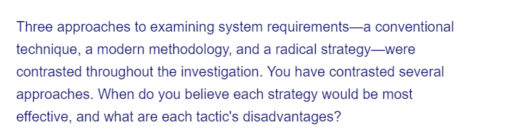 Three approaches to examining system requirements-a conventional
technique, a modern methodology, and a radical strategy-were
contrasted throughout the investigation. You have contrasted several
approaches. When do you believe each strategy would be most
effective, and what are each tactic's disadvantages?