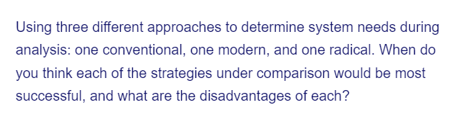 Using three different approaches to determine system needs during
analysis: one conventional, one modern, and one radical. When do
you think each of the strategies under comparison would be most
successful, and what are the disadvantages of each?