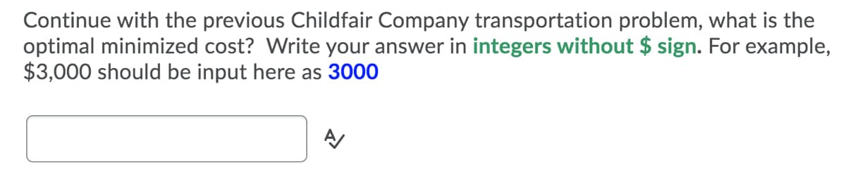 Continue with the previous Childfair Company transportation problem, what is the
optimal minimized cost? Write your answer in integers without $ sign. For example,
$3,000 should be input here as 3000