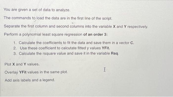 You are given a set of data to analyze.
The commands to load the data are in the first line of the script.
Separate the first column and second columns into the variable X and Y respectively.
Perform a polynomial least square regression of an order 3:
1. Calculate the coefficients to fit the data and save them in a vector C.
2. Use these coefficient to calcutate fitted y values YFit.
3. Calculate the rsquare value and save it in the variable Rsq.
Plot X and Y values.
Overlay YFit values in the same plot.
Add axis labels and a legend.
I