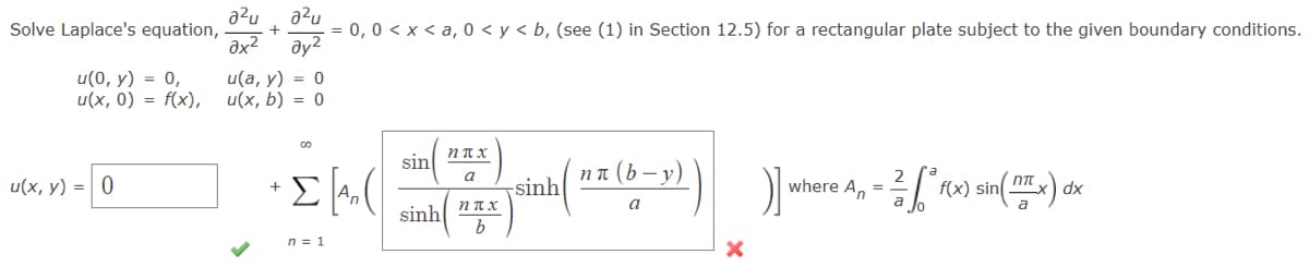 Solve Laplace's equation, . +
u(0, y) = 0,
u(x, 0) = f(x),
a²ua²u
u(x, y) = 0
ax² Əy²
u(a, y) = 0
u(x, b) = 0
= 0, 0< x <a, 0 < y < b, (see (1) in Section 12.5) for a rectangular plate subject to the given boundary conditions.
+ Σ [A₂ (
ΣΑ
n = 1
sin
sinh
ηπ
a
ηπτ
b
sinh (" (by)))] where Ap = f(x) sin(x) dx
름
a
X