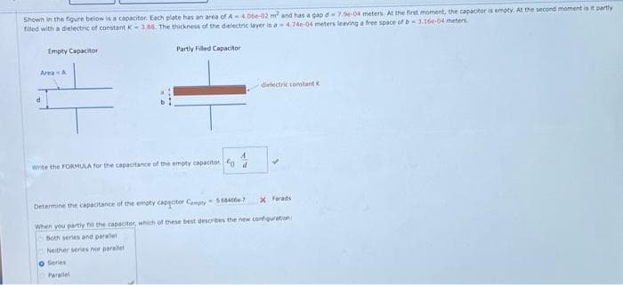 Shown in the figure below is a capacitor. Each plate has an area of A4.06e-02 m² and has a gap d-7.96-04 meters. At the first moment, the capacitor is empty. At the second moment is it partly
filled with a dielectric of constant K-3.88. The thickness of the dielectric layer is a-4.74e-04 meters leaving a free space of b3.16e-04 meters.
Partly Filled Capacitor
Empty Capacitor
Area A
d
Write the FORMULA for the capacitance of the empty capacitor od
Neither series nor parallel
O Series
dielectric constant K
Determine the capacitance of the empty capacitor Compty- 5684000-7
When you partly fill the capacitor, which of these best describes the new configuration:
Both series and parallel
Parallel
✓
X Farads