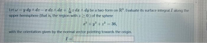 Let w y dy Adz-z dz/dz + z dz/ dy be a two-form on R³. Evaluate its surface integral I along the
upper hemisphere (that is, the region with z 20) of the sphere
2² + y² +2²=36,
with the orientation given by the normal vector pointing towards the origin.