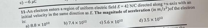 c)-6 μC
11-An electron enters a region of uniform electric field E=42 N/C directed along +x-axis with an
initial velocity in the same direction as E. The magnitude of acceleration (in m/s2) of the electron
is:
b) 7.4 x 1012
c) 5.6 x 1012
d) 3.5 x 10¹2
a) 8.8 x 1012
tha