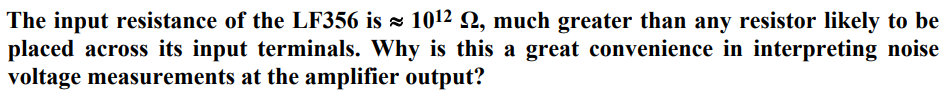 The input resistance of the LF356 is ≈ 10¹2 №, much greater than any resistor likely to be
placed across its input terminals. Why is this a great convenience in interpreting noise
voltage measurements at the amplifier output?