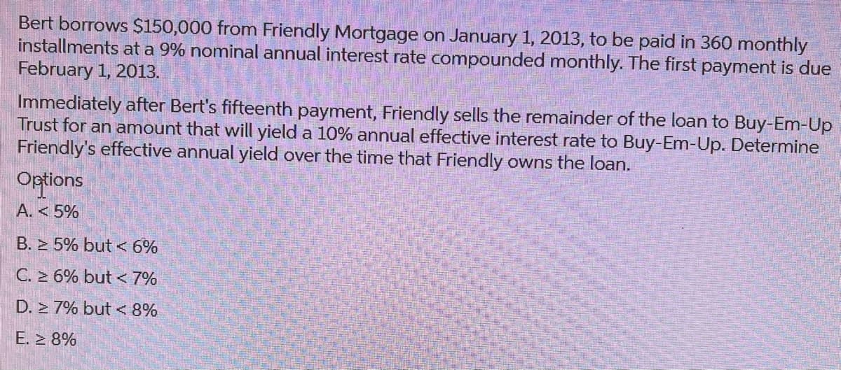 Bert borrows $150,000 from Friendly Mortgage on January 1, 2013, to be paid in 360 monthly
installments at a 9% nominal annual interest rate compounded monthly. The first payment is due
February 1, 2013.
Immediately after Bert's fifteenth payment, Friendly sells the remainder of the loan to Buy-Em-Up
Trust for an amount that will yield a 10% annual effective interest rate to Buy-Em-Up. Determine
Friendly's effective annual yield over the time that Friendly owns the loan.
Options
A. < 5%
B. ≥ 5% but < 6%
C. ≥ 6% but < 7%
D. 7% but < 8%
E. ≥ 8%