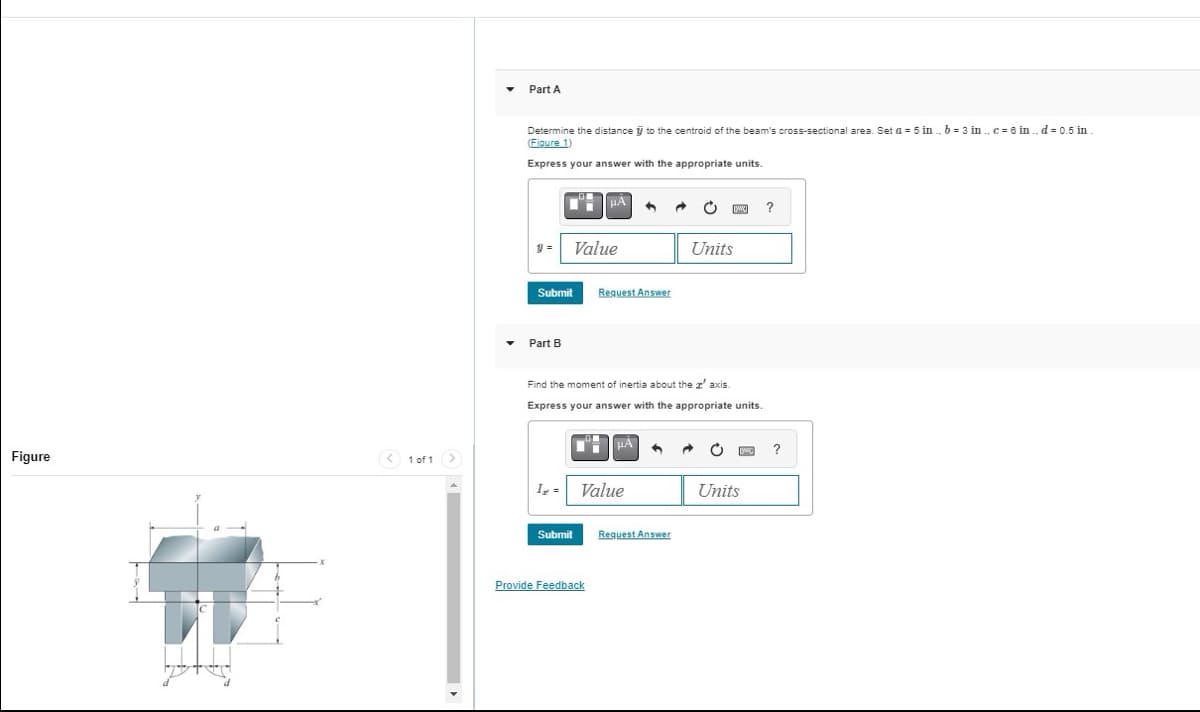 Figure
< 1 of 1
4
Part A
Determine the distance to the centroid of the beam's cross-sectional area. Set a = 5 in., b = 3 in., c = 6 in..d = 0.5 in
(Figure 1)
Express your answer with the appropriate units.
9= Value
Submit
Part B
I₂ =
μA
Submit
Request Answer
Find the moment of inertia about the z' axis.
Express your answer with the appropriate units.
Provide Feedback
Value
Request Answer
[w]
Units
C
Units
wc
?
?