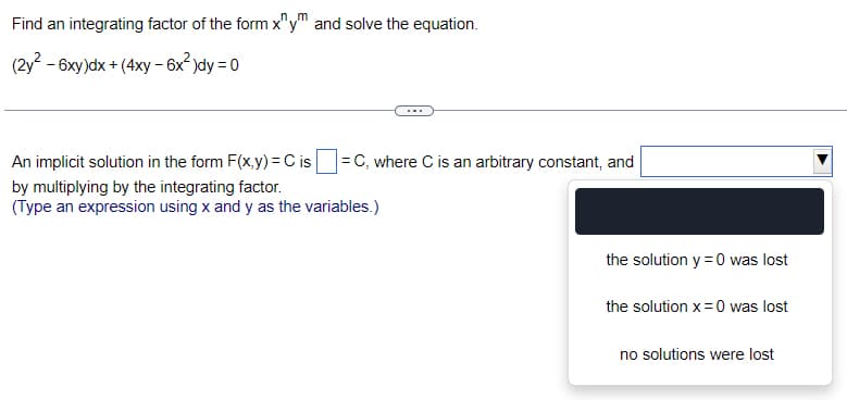 Find an integrating factor of the form x^ym and solve the equation.
(2y² - 6xy)dx +(4xy - 6x²)dy = 0
=C, where C is an arbitrary constant, and
An implicit solution in the form F(x,y) = C is
by multiplying by the integrating factor.
(Type an expression using x and y as the variables.)
the solution y = 0 was lost
the solution x = 0 was lost
no solutions were lost