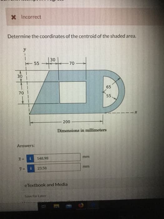 X Incorrect
Determine the coordinates of the centroid of the shaded area.
30
y
70
Answers:
y=
55
i
30
+30+
148.98
i 23.58
e Textbook and Media
Save for Later
II
-70
200
Dimensions in millimeters
C
mm
65
55
mm