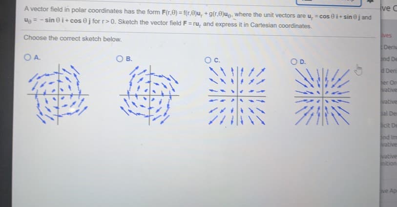 A vector field in polar coordinates has the form F(r.0) = f(r.0)u, +g(r,0)ug, where the unit vectors are u, =cos 0 i+sin jand
Ug = -sini+cos 8 j for r>0. Sketch the vector field F=ru, and express it in Cartesian coordinates.
Choose the correct sketch below.
OA.
O
O B.
O c.
O D.
ve C
ves
Deriv
and De
Deri
ter On
vative
vative
Sal De
licit De
and Im
vative
vative
inition
ve Ap