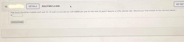 13.
DETAILS
How much should be invested each year for 10 years to provide you with $3000 per year for the next 15 years? Assume a 5.2% interest rate. (Round your final answer to two decimal places)
ROLFFMB 5.4.040.
Submit Answer
MY NOT