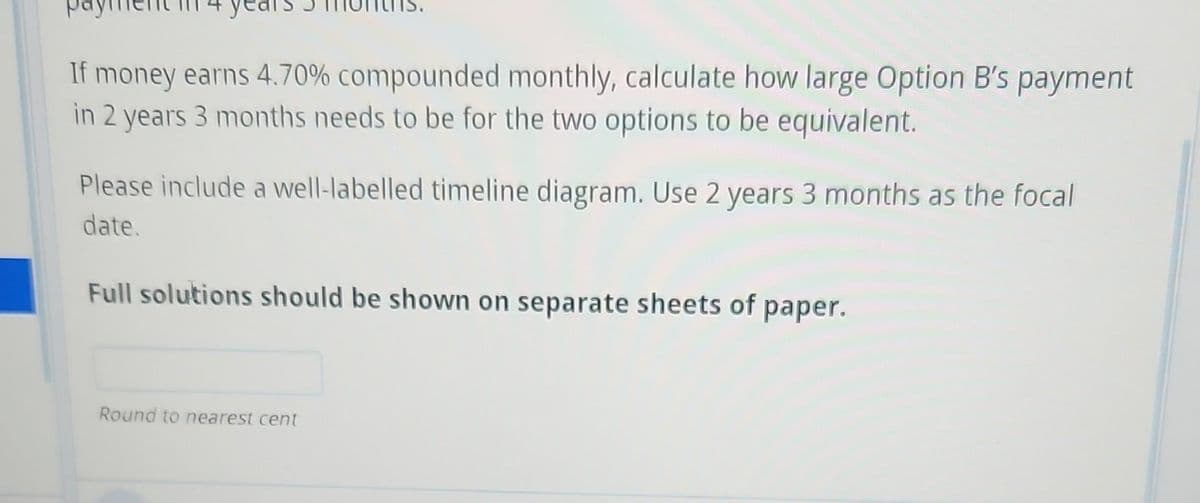 If money earns 4.70% compounded monthly, calculate how large Option B's payment
in 2 years 3 months needs to be for the two options to be equivalent.
Please include a well-labelled timeline diagram. Use 2 years 3 months as the focal
date.
Full solutions should be shown on separate sheets of paper.
Round to nearest cent