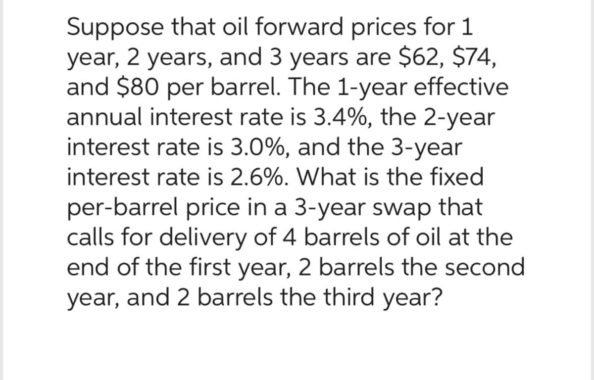 Suppose that oil forward prices for 1
year, 2 years, and 3 years are $62, $74,
and $80 per barrel. The 1-year effective
annual interest rate is 3.4%, the 2-year
interest rate is 3.0%, and the 3-year
interest rate is 2.6%. What is the fixed
per-barrel price in a 3-year swap that
calls for delivery of 4 barrels of oil at the
end of the first year, 2 barrels the second
year, and 2 barrels the third year?