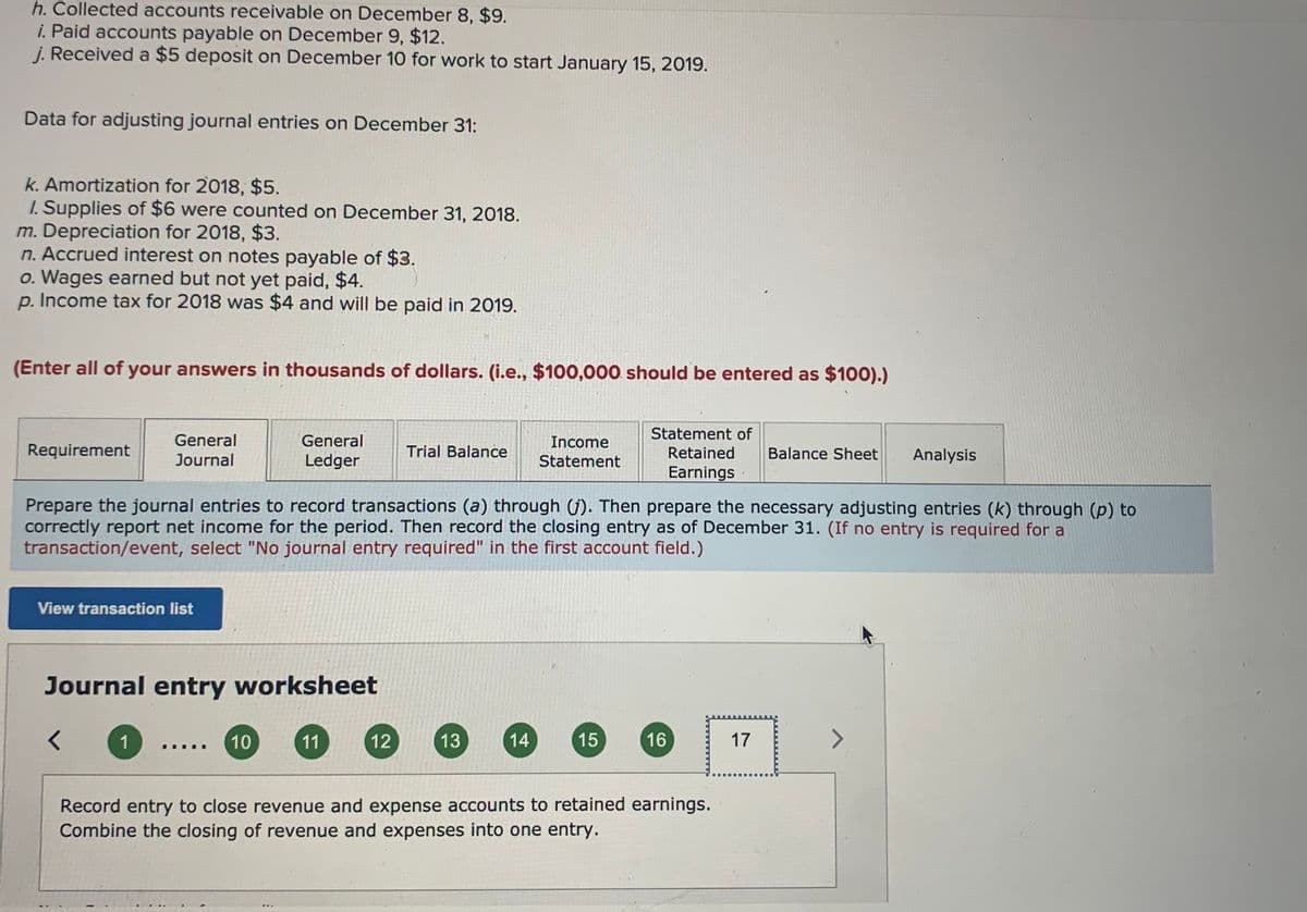 h. Collected accounts receivable on December 8, $9.
i. Paid accounts payable on December 9, $12.
j. Received a $5 deposit on December 10 for work to start January 15, 2019.
Data for adjusting journal entries on December 31:
k. Amortization for 2018, $5.
I. Supplies of $6 were counted on December 31, 2018.
m. Depreciation for 2018, $3.
n. Accrued interest on notes payable of $3.
o. Wages earned but not yet paid, $4.
p. Income tax for 2018 was $4 and will be paid in 2019.
(Enter all of your answers in thousands of dollars. (i.e., $100,000 should be entered as $100).)
Statement of
General
General
Income
Requirement
Journal
Ledger
Trial Balance
Retained
Balance Sheet
Analysis
Statement
Earnings
Prepare the journal entries to record transactions (a) through (j). Then prepare the necessary adjusting entries (k) through (p) to
correctly report net income for the period. Then record the closing entry as of December 31. (If no entry is required for a
transaction/event, select "No journal entry required" in the first account field.)
View transaction list
Journal entry worksheet
1
10
11
12
13
14
15
16
17
Record entry to close revenue and expense accounts to retained earnings.
Combine the closing of revenue and expenses into one entry.
