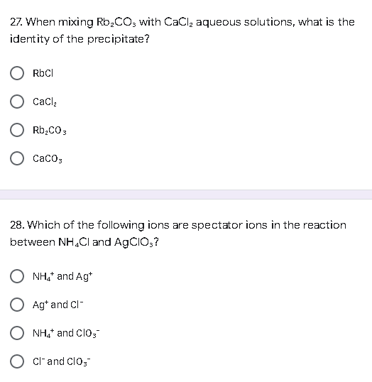 27. When mixing Rb₂CO3 with CaCl₂ aqueous solutions, what is the
identity of the precipitate?
RbCl
CaCl₂
Rb₂CO3
O CaCO3
28. Which of the following ions are spectator ions in the reaction
between NH4Cl and AgCIO,?
NH4* and Ag*
O Ag+ and Cl-
O Cland Clos
NH4+ and CIO,