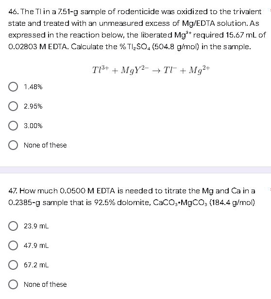 46. The Tl in a 7.51-g sample of rodenticide was oxidized to the trivalent
state and treated with an unmeasured excess of Mg/EDTA solution. As
expressed in the reaction below, the liberated Mg²+ required 15.67 mL of
0.02803 M EDTA. Calculate the % Tl₂SO4 (504.8 g/mol) in the sample.
T1³+ + MgY2 →TV¯ + Mg²+
1.48%
O 2.95%
3.00%
None of these
47. How much 0.0500 M EDTA is needed to titrate the Mg and Ca in a
0.2385-g sample that is 92.5% dolomite, CaCO, MgCO, (184.4 g/mol)
23.9 mL
47.9 mL
67.2 mL
None of these