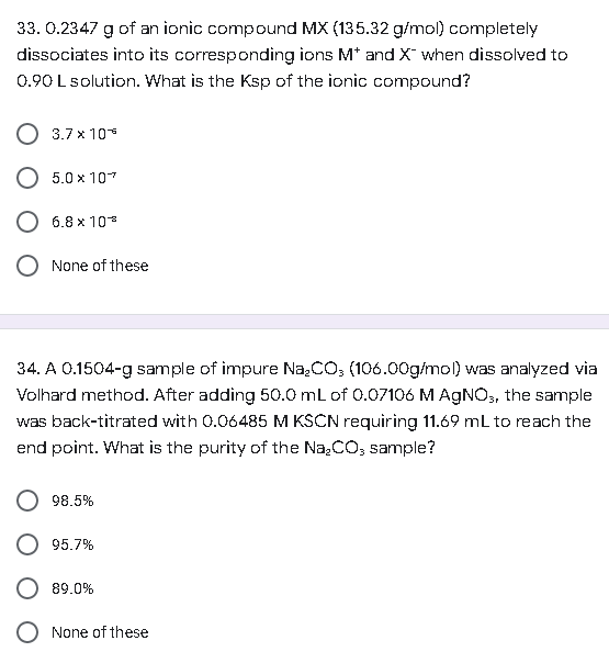 33. 0.2347 g of an ionic compound MX (135.32 g/mol) completely
dissociates into its corresponding ions M* and X¯ when dissolved to
0.90 L solution. What is the Ksp of the ionic compound?
3.7 x 10
5.0 x 107
6.8 x 10
None of these
34. A 0.1504-g sample of impure Na₂CO3 (106.00g/mol) was analyzed via
Volhard method. After adding 50.0 mL of 0.07106 M AgNO3, the sample
was back-titrated with 0.06485 M KSCN requiring 11.69 mL to reach the
end point. What is the purity of the Na₂CO3 sample?
98.5%
95.7%
89.0%
None of these