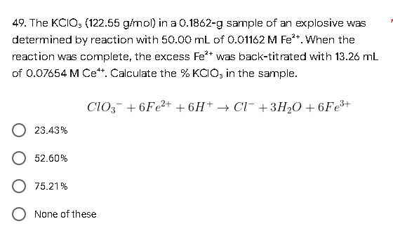 49. The KCIO3 (122.55 g/mol) in a 0.1862-g sample of an explosive was
determined by reaction with 50.00 mL of 0.01162 M Fe**. When the
reaction was complete, the excess Fe²+ was back-titrated with 13.26 mL
of 0.07654 M Cett. Calculate the % KCIO, in the sample.
CIO3 +6Fe²+ +6H+ → Cl¯ +3H₂O +6Fe³+
23.43%
52.60%
75.21%
None of these