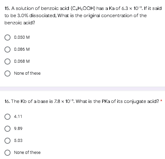 15. A solution of benzoic acid (C,H,OOH) has a Ka of 6.3 x 10%. If it said
to be 3.0% dissociated, What is the original concentration of the
benzoic acid?
0.050 M
0.086 M
0.068 M
O None of these
16. The Kb of a base is 7.8 x 10%. What is the PKa of its conjugate acid?
*
4.11
9.89
5.03
None of these