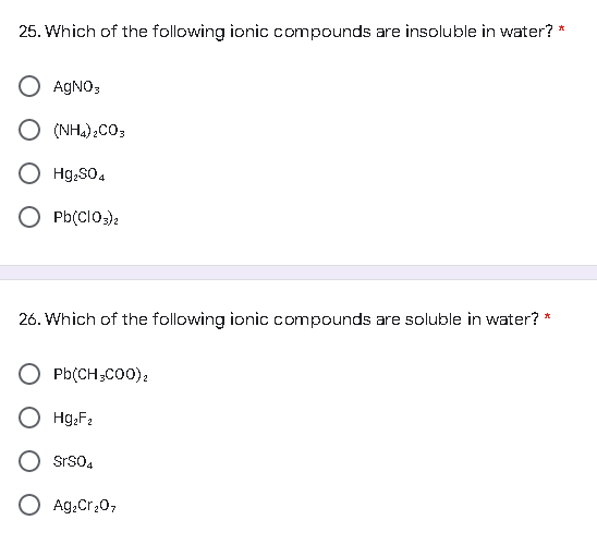 *
25. Which of the following ionic compounds are insoluble in water?
O AgNO3
O (NH4)2CO3
O Hg₂SO4
O Pb(ClO3)2
26. Which of the following ionic compounds are soluble in water? *
Pb(CH3COO)2
Hg₂F₂
STSO4
O Ag₂Cr₂O7