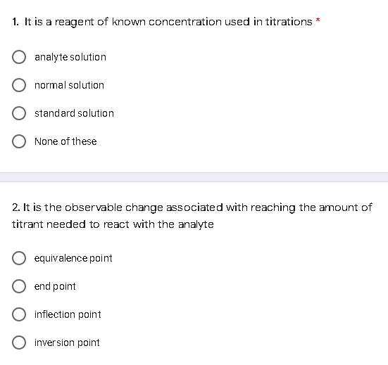 1. It is a reagent of known concentration used in titrations *
analyte solution
normal solution
standard solution
None of these
2. It is the observable change associated with reaching the amount of
titrant needed to react with the analyte
equivalence point
end point
inflection point
O inversion point