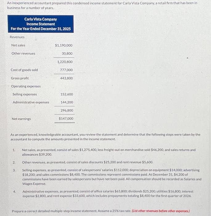 An inexperienced accountant prepared this condensed income statement for Carla Vista Company, a retail firm that has been in
business for a number of years.
Carla Vista Company
Income Statement
For the Year Ended December 31, 2025
Revenues
Net sales
Other revenues
Cost of goods sold
Gross profit
Operating expenses
Selling expenses
Administrative expenses
Net earnings
1.
2.
3.
$1,190,000
4.
30,800
1,220,800
777,000
443,800
As an experienced, knowledgeable accountant, you review the statement and determine that the following steps were taken by the
accountant to compute the amounts presented in the income statement.
152,600
144,200
296,800
$147,000
Net sales, as presented, consist of sales $1,275,400, less freight-out on merchandise sold $46,200, and sales returns and
allowances $39,200.
Other revenues, as presented, consist of sales discounts $25,200 and rent revenue $5,600.
Selling expenses, as presented, consist of salespersons' salaries $112.000; depreciation on equipment $14,000; advertising
$18,200, and sales commissions $8,400. The commissions represent commissions paid. At December 31, $4,200 of
commissions have been earned by salespersons but have not been paid. All compensation should be recorded as Salaries and
Wages Expense.
Administrative expenses, as presented, consist of office salaries $65,800; dividends $25,200, utilities $16,800, interest
expense $2,800, and rent expense $33,600, which includes prepayments totaling $8,400 for the first quarter of 2026.
Prepare a correct detailed multiple-step income statement. Assume a 25% tax rate. (List other revenues before other expenses)