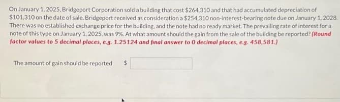 On January 1, 2025, Bridgeport Corporation sold a building that cost $264,310 and that had accumulated depreciation of
$101,310 on the date of sale. Bridgeport received as consideration a $254,310 non-interest-bearing note due on January 1, 2028.
There was no established exchange price for the building, and the note had no ready market. The prevailing rate of interest for a
note of this type on January 1, 2025, was 9%. At what amount should the gain from the sale of the building be reported? (Round
factor values to 5 decimal places, e.g. 1.25124 and final answer to 0 decimal places, e.g. 458,581.)
The amount of gain should be reported
$