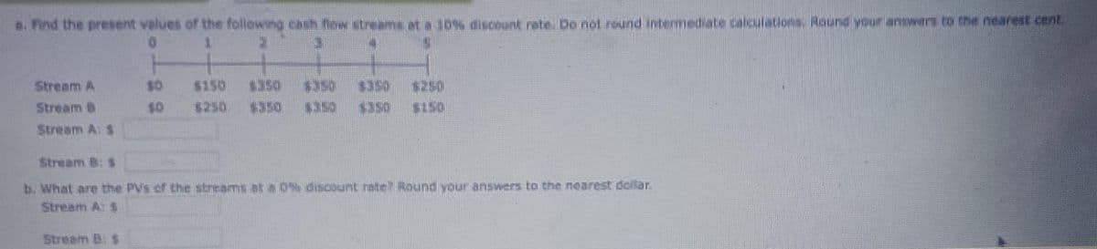 e. Find the present values of the following cash flow streams at a 10% discount rate. Do not round intermediate calculations. Round your answers to the nearest cent
Stream A
Stream B
Stream A: S
$0
$0
Stream B: $
$150
1340
$250 $350 1150 $350 $150
Stream B: $
b. What are the PVs of the streams at a 0% discount rate Round your answers to the nearest dollar.
Stream A: S
A
