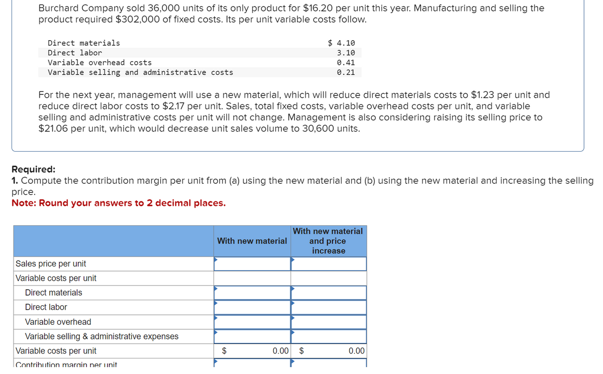 Burchard Company sold 36,000 units of its only product for $16.20 per unit this year. Manufacturing and selling the
product required $302,000 of fixed costs. Its per unit variable costs follow.
Direct materials
Direct labor
Variable overhead costs
Variable selling and administrative costs
For the next year, management will use a new material, which will reduce direct materials costs to $1.23 per unit and
reduce direct labor costs to $2.17 per unit. Sales, total fixed costs, variable overhead costs per unit, and variable
selling and administrative costs per unit will not change. Management is also considering raising its selling price to
$21.06 per unit, which would decrease unit sales volume to 30,600 units.
Required:
1. Compute the contribution margin per unit from (a) using the new material and (b) using the new material and increasing the selling
price.
Note: Round your answers to 2 decimal places.
Sales price per unit
Variable costs per unit
Direct materials
Direct labor
Variable overhead
Variable selling & administrative expenses
Variable costs per unit
Contribution margin per unit
With new material
$
$4.10
3.10
0.41
0.21
0.00
With new material
and price
increase
$
0.00