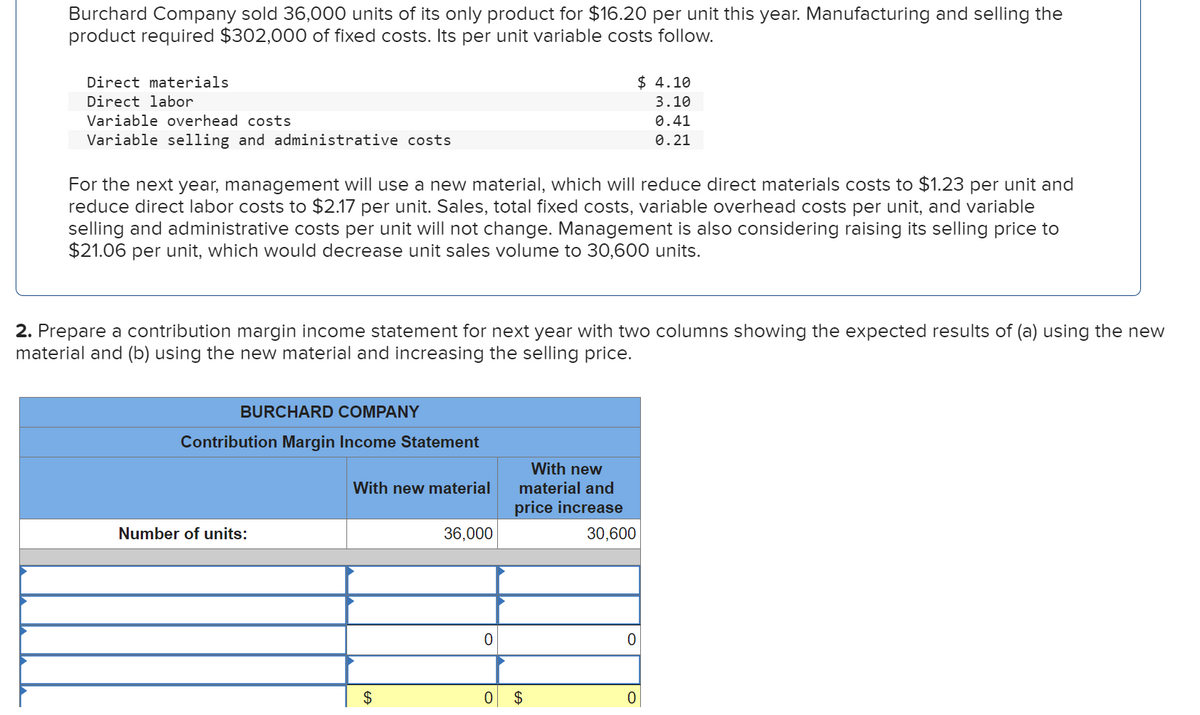 Burchard Company sold 36,000 units of its only product for $16.20 per unit this year. Manufacturing and selling the
product required $302,000 of fixed costs. Its per unit variable costs follow.
Direct materials
Direct labor
Variable overhead costs
Variable selling and administrative costs
For the next year, management will use a new material, which will reduce direct materials costs to $1.23 per unit and
reduce direct labor costs to $2.17 per unit. Sales, total fixed costs, variable overhead costs per unit, and variable
selling and administrative costs per unit will not change. Management is also considering raising its selling price to
$21.06 per unit, which would decrease unit sales volume to 30,600 units.
2. Prepare a contribution margin income statement for next year with two columns showing the expected results of (a) using the new
material and (b) using the new material and increasing the selling price.
BURCHARD COMPANY
Contribution Margin Income Statement
Number of units:
With new material
$
36,000
0
With new
material and
price increase
0 $
$ 4.10
3.10
0.41
0.21
30,600
0
0