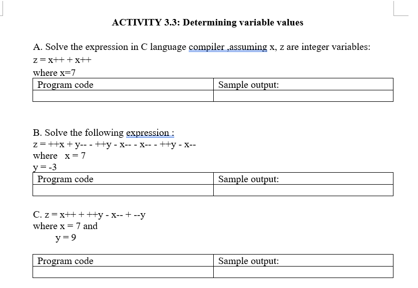 ACTIVITY 3.3: Determining variable values
A. Solve the expression in C language compiler ,assuming x, z are integer variables:
z=x++ +x++
where x=7
Program code
Sample output:
B. Solve the following expression :
z=++x + y-- - ++y - x-- - x-- -++y - x--
where x = 7
y= -3
Program code
Sample output:
C. z = x++ +++y - x-- + --y
where x = 7 and
y = 9
Program code
Sample output:
