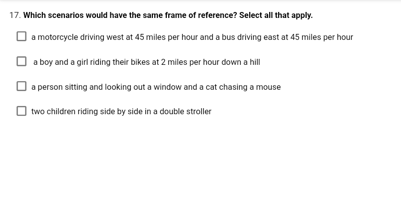 17. Which scenarios would have the same frame of reference? Select all that apply.
a motorcycle driving west at 45 miles per hour and a bus driving east at 45 miles per hour
a boy and a girl riding their bikes at 2 miles per hour down a hill
a person sitting and looking out a window and a cat chasing a mouse
two children riding side by side in a double stroller
