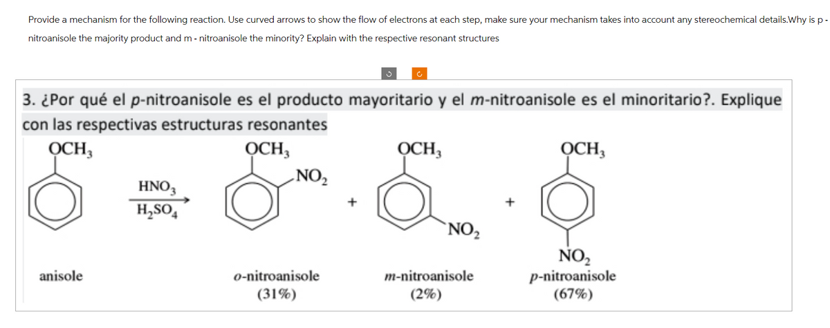 Provide a mechanism for the following reaction. Use curved arrows to show the flow of electrons at each step, make sure your mechanism takes into account any stereochemical details.Why is p-
nitroanisole the majority product and m - nitroanisole the minority? Explain with the respective resonant structures
ა
с
3. ¿Por qué el p-nitroanisole es el producto mayoritario y el m-nitroanisole es el minoritario?. Explique
con las respectivas estructuras resonantes
OCH3
anisole
HNO3
H₂SO4
OCH3
OCH3
NO₂
OCH3
NO₂
NO₂
p-nitroanisole
o-nitroanisole
m-nitroanisole
(31%)
(2%)
(67%)